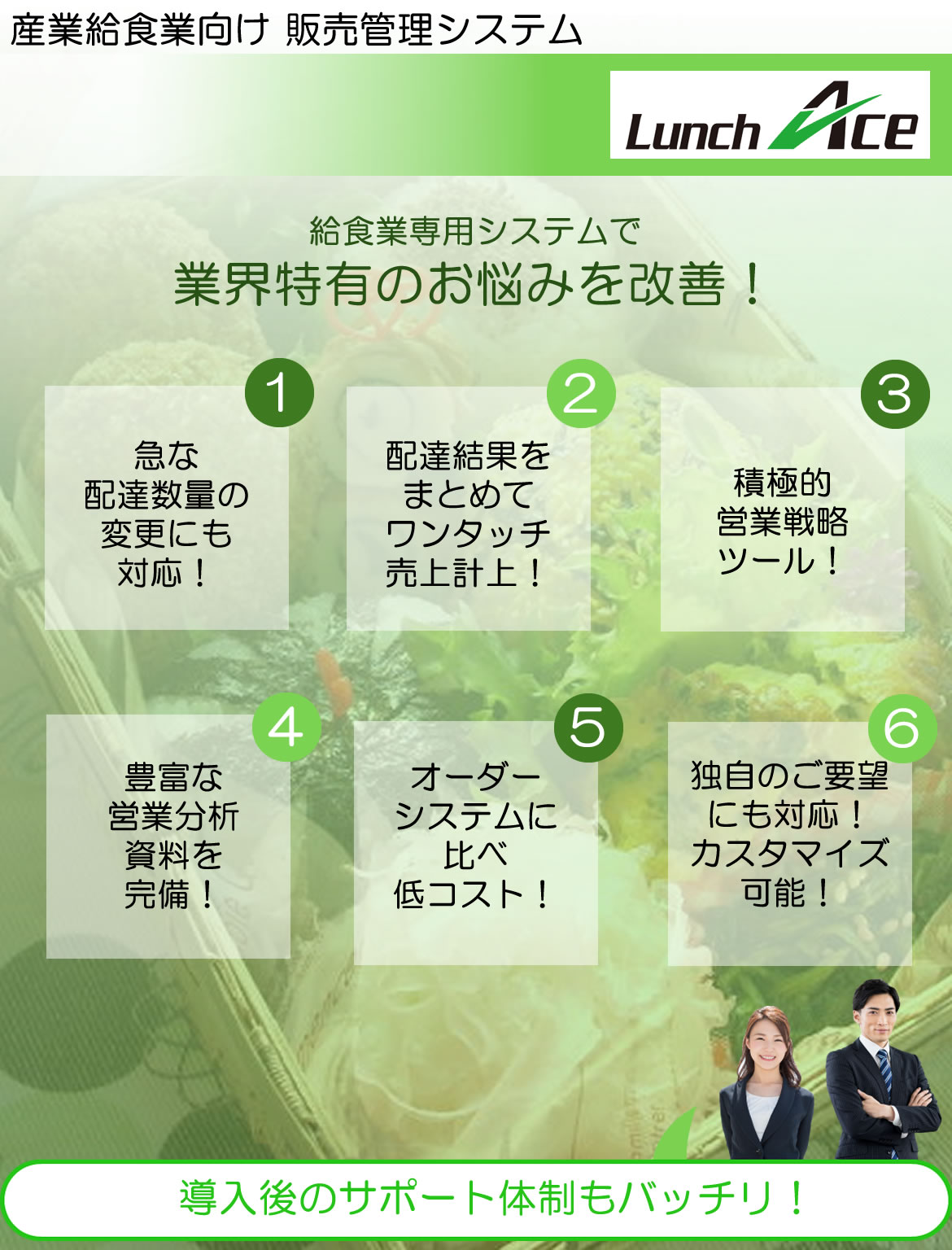 システムエース lunch ace 産業給食業向け 販売管理システム 給食業専用システムで業界特有のお悩みを改善!急な配達数量の変更にも対応!配達結果をまとめてワンタッチ売上計上!積極的営業戦略ツール!豊富な営業分析資料を完備!オーダーシステムに比べ低コスト!独自のご要望にも対応!カスタマイズ可能!