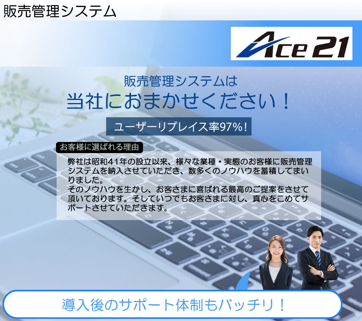 システムエース　販売管理システムACE21　販売管理システムは当社におまかせください！導入後のサポート体制もバッチリ！ユーザーリプレイス率97％！弊社は昭和41年の設立以来、様々な業種・実態のお客様に販売管理システムを納入させていただき、数多くのノウハウを蓄積してまいりました。
そのノウハウを生かし、お客さまに喜ばれる最高のご提案をさせて頂いております。そしていつでもお客さまに対し、真心をこめてサポートさせていただきます。