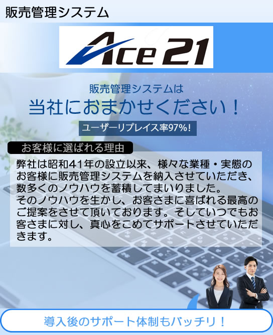 システムエース　販売管理システムACE21　販売管理システムは当社におまかせください！導入後のサポート体制もバッチリ！ユーザーリプレイス率97％！弊社は昭和41年の設立以来、様々な業種・実態のお客様に販売管理システムを納入させていただき、数多くのノウハウを蓄積してまいりました。
そのノウハウを生かし、お客さまに喜ばれる最高のご提案をさせて頂いております。そしていつでもお客さまに対し、真心をこめてサポートさせていただきます。