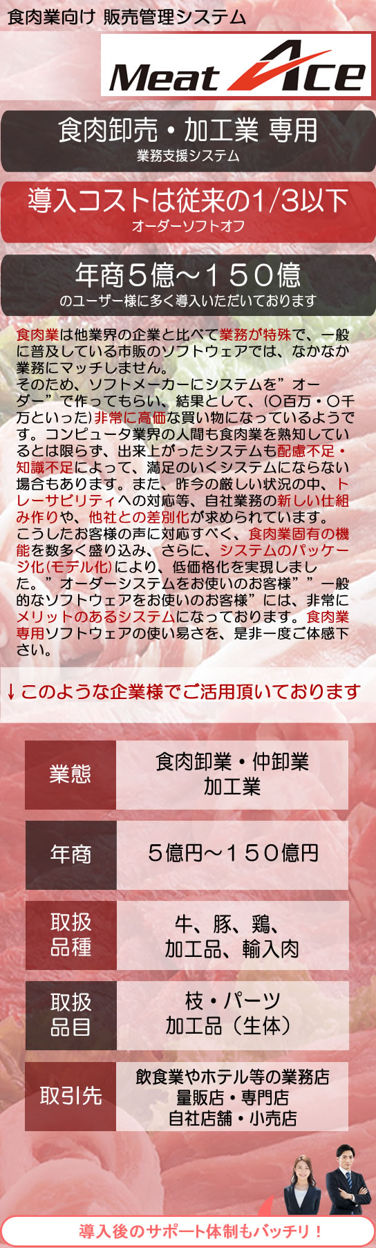 システムエース　食肉業向け 販売管理システム　Meat Ace　食肉卸売・加工業 専用業務支援システム　導入コストは従来の1/3以下　オーダーソフトオフ　年商５億～１５０億 のユーザー様に多く導入いただいております　食肉業は他業界の企業と比べて業務が特殊で、一般に普及している市販のソフトウェアでは、なかなか業務にマッチしません。
そのため、ソフトメーカーにシステムを”オーダー”で作ってもらい、結果として、(○百万・○千万といった)非常に高価な買い物になっているようです。コンピュータ業界の人間も食肉業を熟知しているとは限らず、出来上がったシステムも配慮不足・知識不足によって、満足のいくシステムにならない場合もあります。また、昨今の厳しい状況の中、トレーサビリティへの対応等、自社業務の新しい仕組み作りや、他社との差別化が求められています。
こうしたお客様の声に対応すべく、食肉業固有の機能を数多く盛り込み、さらに、システムのパッケージ化(モデル化)により、低価格化を実現しました。”オーダーシステムをお使いのお客様””一般的なソフトウェアをお使いのお客様”には、非常にメリットのあるシステムになっております。食肉業専用ソフトウェアの使い易さを、是非一度ご体感下さい。